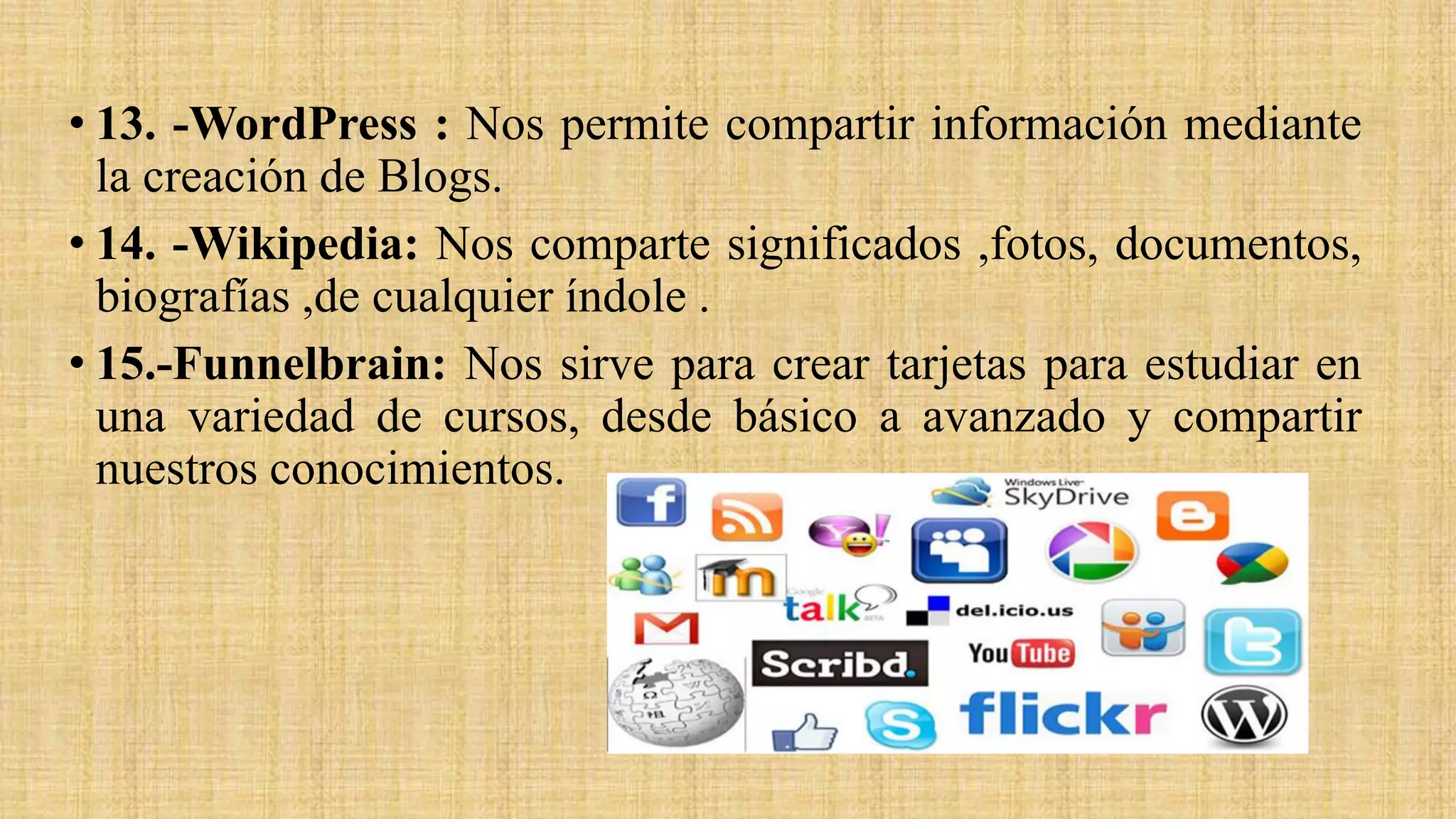 • 13. -WordPress : Nos permite compartir información mediante
la creación de Blogs.
• 14. -Wikipedia: Nos comparte significados ,fotos, documentos,
biografías ,de cualquier índole .
• 15.-Funnelbrain: Nos sirve para crear tarjetas para estudiar en
una variedad de cursos, desde básico a avanzado y compartir
nuestros conocimientos.
 