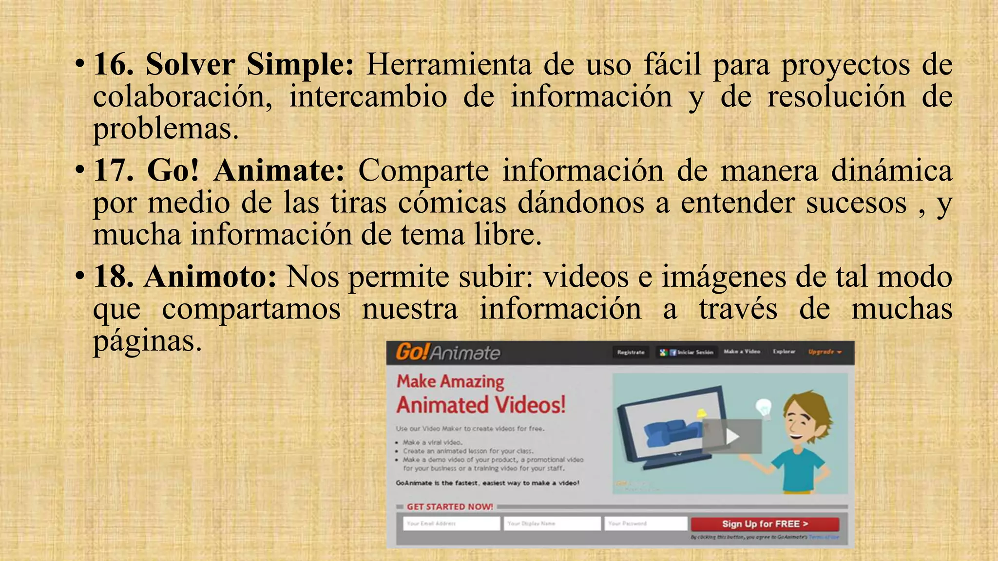 • 16. Solver Simple: Herramienta de uso fácil para proyectos de
colaboración, intercambio de información y de resolución de
problemas.
• 17. Go! Animate: Comparte información de manera dinámica
por medio de las tiras cómicas dándonos a entender sucesos , y
mucha información de tema libre.
• 18. Animoto: Nos permite subir: videos e imágenes de tal modo
que compartamos nuestra información a través de muchas
páginas.
 