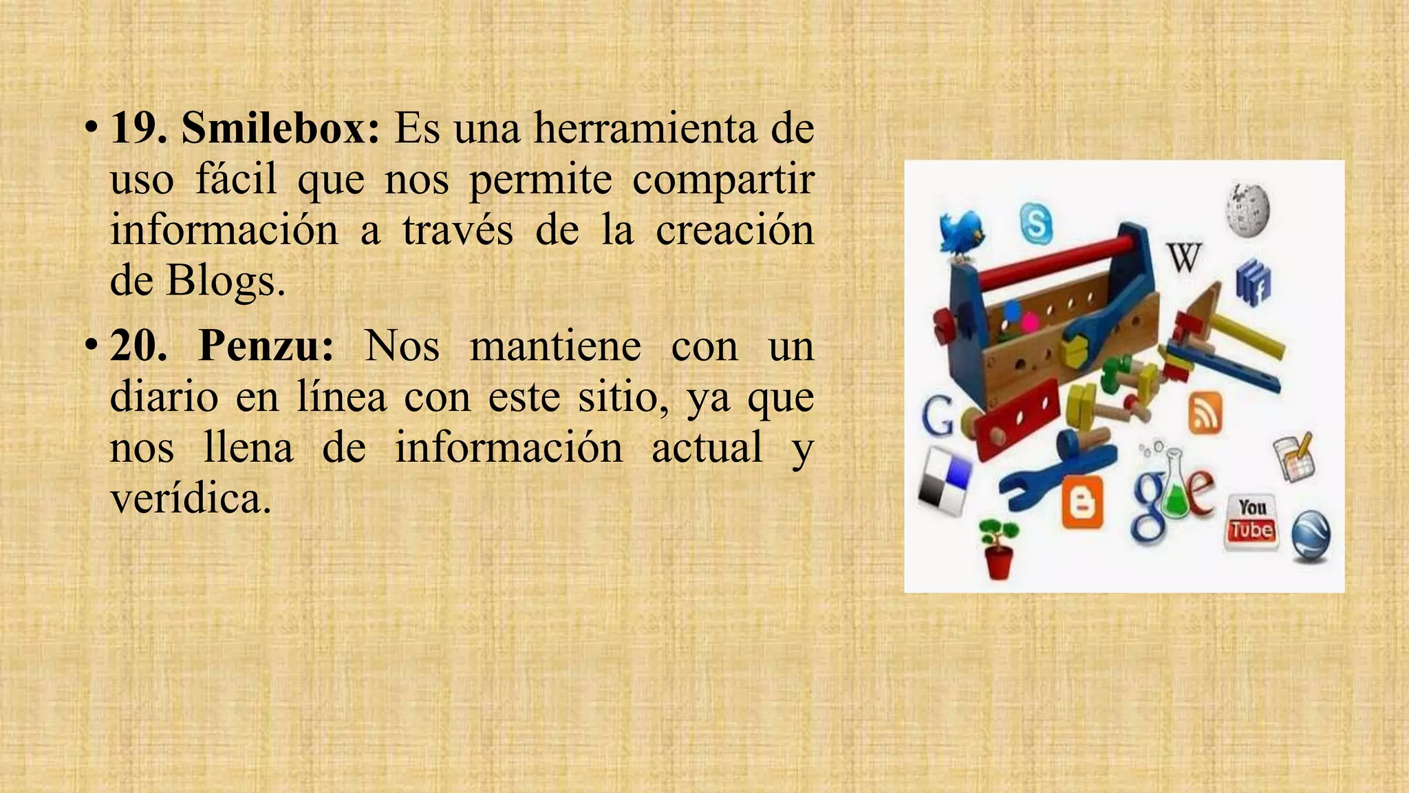 • 19. Smilebox: Es una herramienta de
uso fácil que nos permite compartir
información a través de la creación
de Blogs.
• 20. Penzu: Nos mantiene con un
diario en línea con este sitio, ya que
nos llena de información actual y
verídica.
 