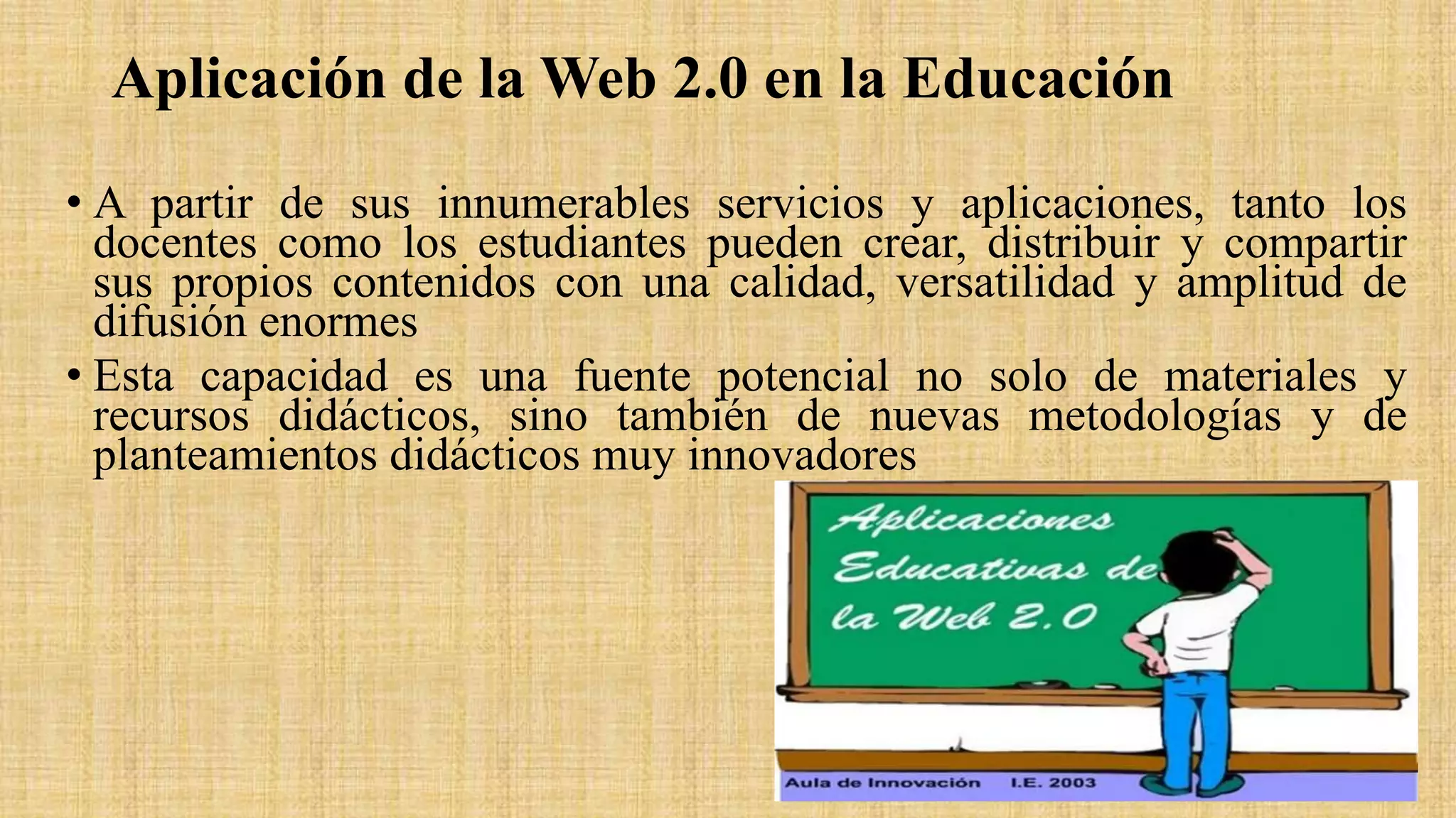 Aplicación de la Web 2.0 en la Educación
• A partir de sus innumerables servicios y aplicaciones, tanto los
docentes como los estudiantes pueden crear, distribuir y compartir
sus propios contenidos con una calidad, versatilidad y amplitud de
difusión enormes
• Esta capacidad es una fuente potencial no solo de materiales y
recursos didácticos, sino también de nuevas metodologías y de
planteamientos didácticos muy innovadores
 