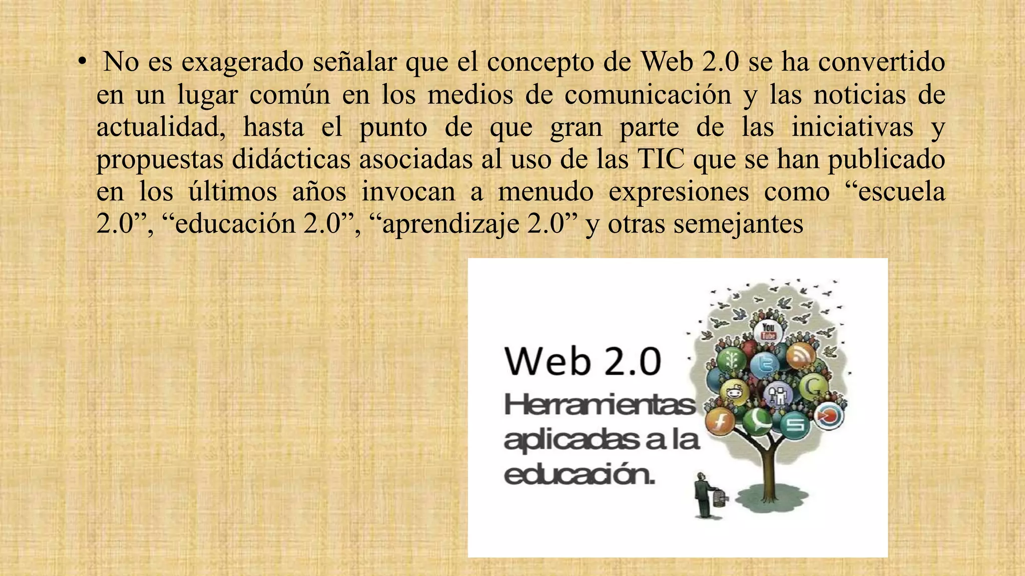 • No es exagerado señalar que el concepto de Web 2.0 se ha convertido
en un lugar común en los medios de comunicación y las noticias de
actualidad, hasta el punto de que gran parte de las iniciativas y
propuestas didácticas asociadas al uso de las TIC que se han publicado
en los últimos años invocan a menudo expresiones como “escuela
2.0”, “educación 2.0”, “aprendizaje 2.0” y otras semejantes
 