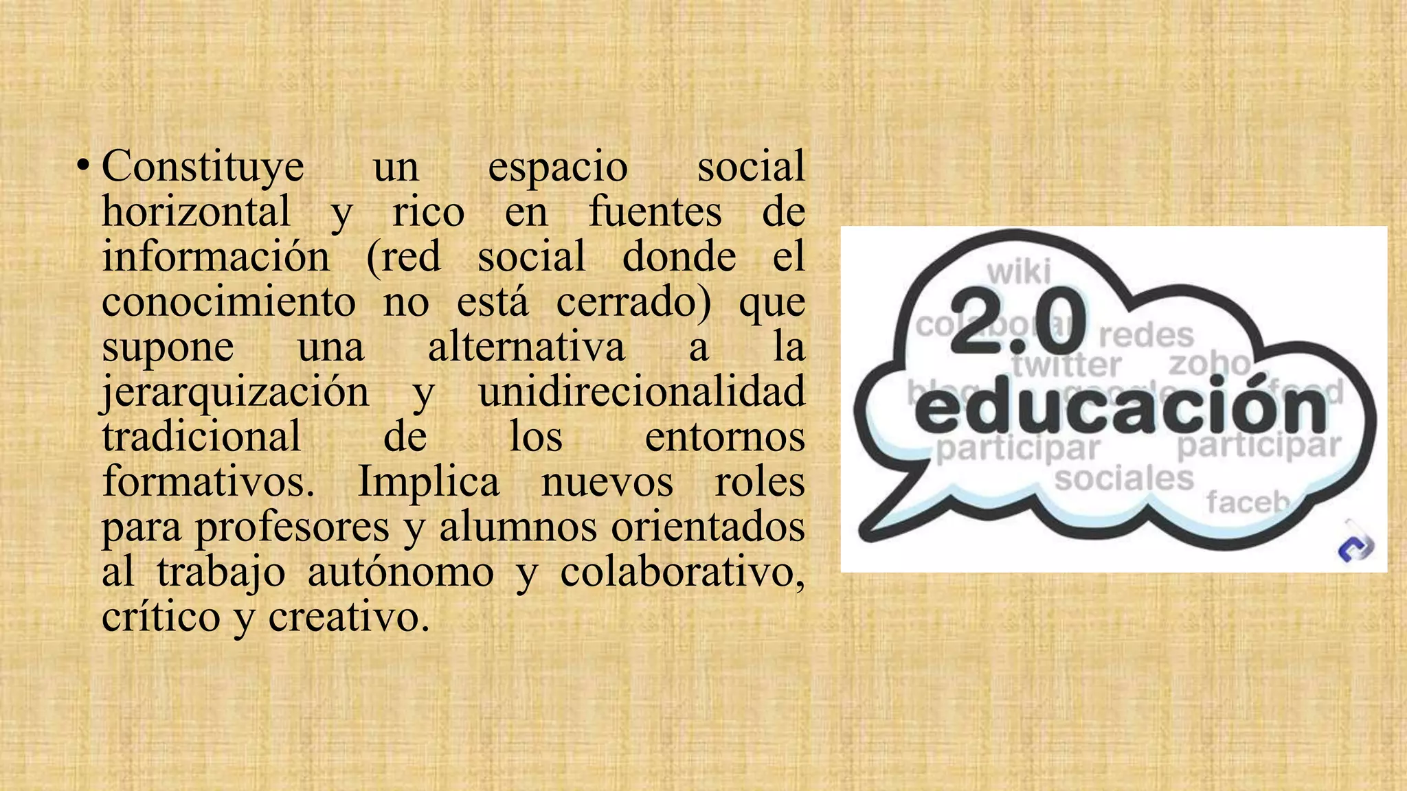 • Constituye un espacio social
horizontal y rico en fuentes de
información (red social donde el
conocimiento no está cerrado) que
supone una alternativa a la
jerarquización y unidirecionalidad
tradicional de los entornos
formativos. Implica nuevos roles
para profesores y alumnos orientados
al trabajo autónomo y colaborativo,
crítico y creativo.
 