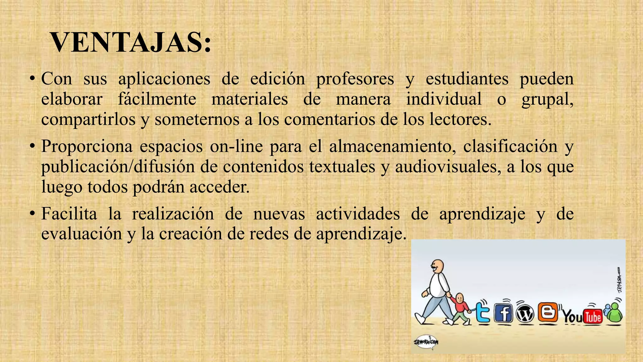VENTAJAS:
• Con sus aplicaciones de edición profesores y estudiantes pueden
elaborar fácilmente materiales de manera individual o grupal,
compartirlos y someternos a los comentarios de los lectores.
• Proporciona espacios on-line para el almacenamiento, clasificación y
publicación/difusión de contenidos textuales y audiovisuales, a los que
luego todos podrán acceder.
• Facilita la realización de nuevas actividades de aprendizaje y de
evaluación y la creación de redes de aprendizaje.
 