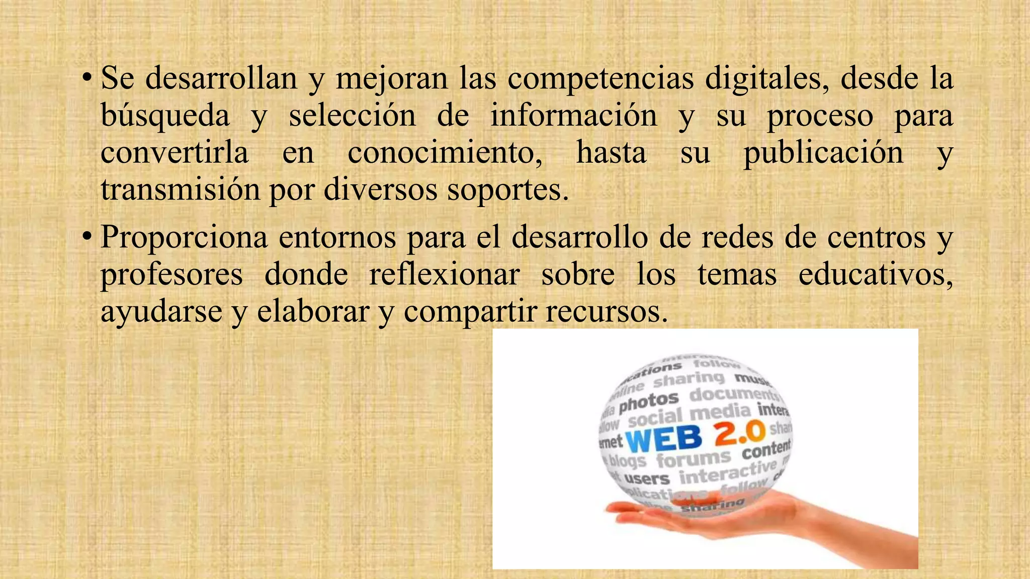 • Se desarrollan y mejoran las competencias digitales, desde la
búsqueda y selección de información y su proceso para
convertirla en conocimiento, hasta su publicación y
transmisión por diversos soportes.
• Proporciona entornos para el desarrollo de redes de centros y
profesores donde reflexionar sobre los temas educativos,
ayudarse y elaborar y compartir recursos.
 