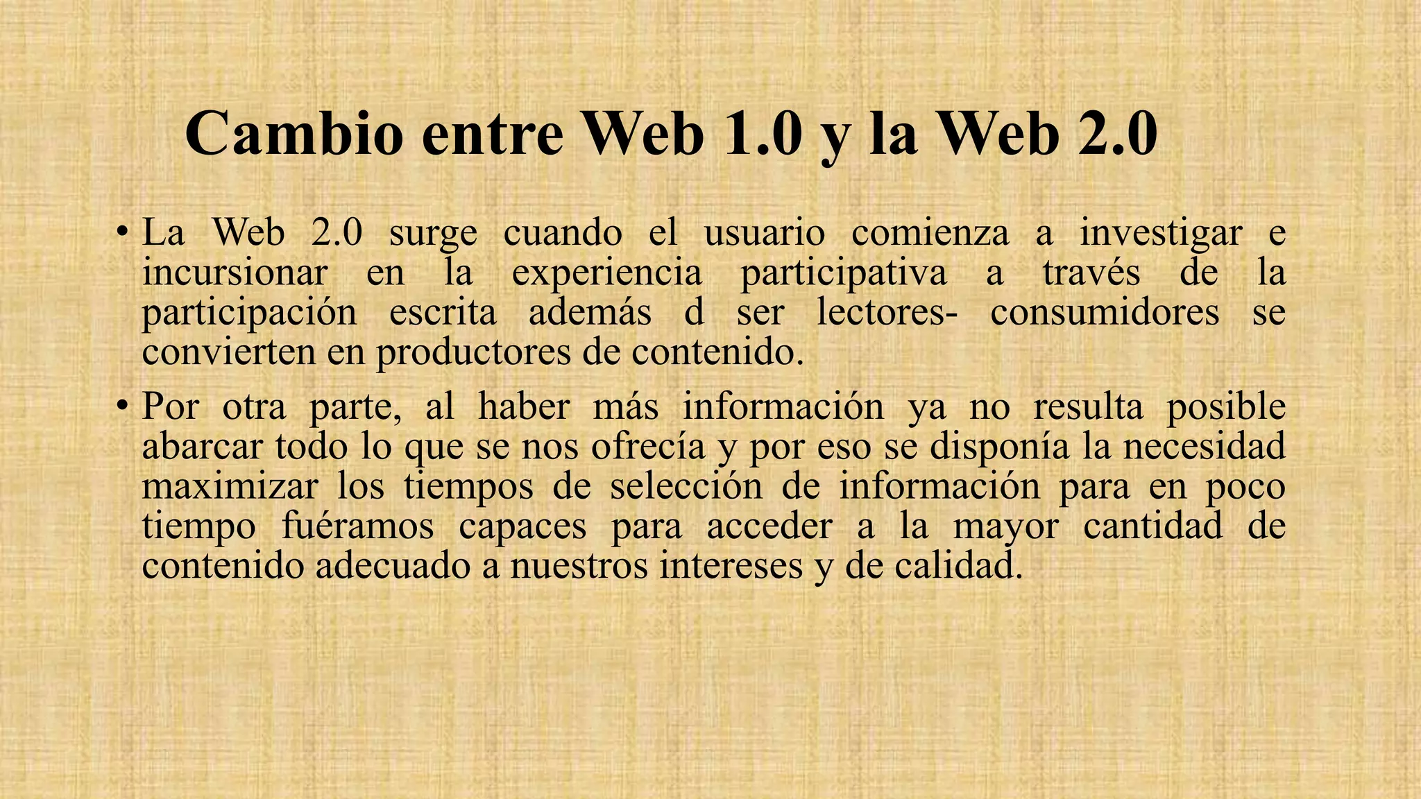 Cambio entre Web 1.0 y la Web 2.0
• La Web 2.0 surge cuando el usuario comienza a investigar e
incursionar en la experiencia participativa a través de la
participación escrita además d ser lectores- consumidores se
convierten en productores de contenido.
• Por otra parte, al haber más información ya no resulta posible
abarcar todo lo que se nos ofrecía y por eso se disponía la necesidad
maximizar los tiempos de selección de información para en poco
tiempo fuéramos capaces para acceder a la mayor cantidad de
contenido adecuado a nuestros intereses y de calidad.
 