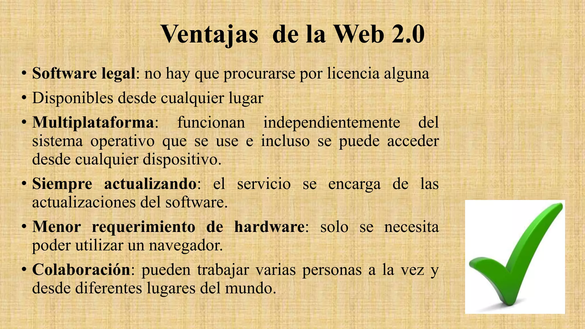 Ventajas de la Web 2.0
• Software legal: no hay que procurarse por licencia alguna
• Disponibles desde cualquier lugar
• Multiplataforma: funcionan independientemente del
sistema operativo que se use e incluso se puede acceder
desde cualquier dispositivo.
• Siempre actualizando: el servicio se encarga de las
actualizaciones del software.
• Menor requerimiento de hardware: solo se necesita
poder utilizar un navegador.
• Colaboración: pueden trabajar varias personas a la vez y
desde diferentes lugares del mundo.
 