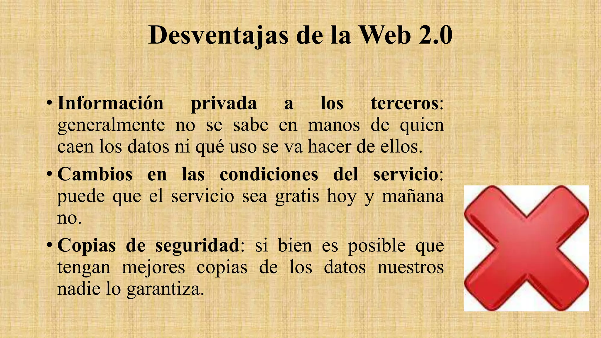 Desventajas de la Web 2.0
• Información privada a los terceros:
generalmente no se sabe en manos de quien
caen los datos ni qué uso se va hacer de ellos.
• Cambios en las condiciones del servicio:
puede que el servicio sea gratis hoy y mañana
no.
• Copias de seguridad: si bien es posible que
tengan mejores copias de los datos nuestros
nadie lo garantiza.
 