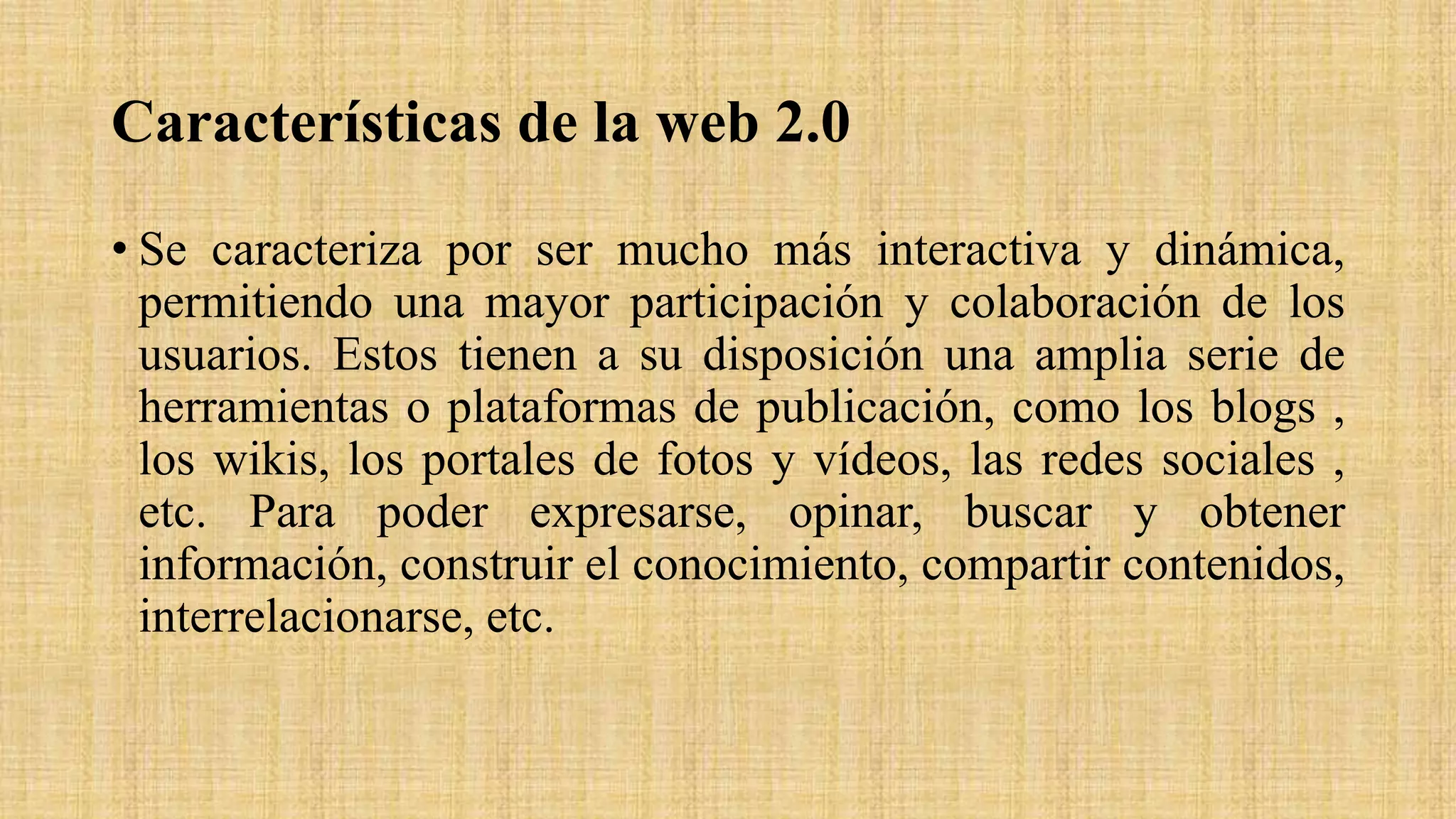 Características de la web 2.0
• Se caracteriza por ser mucho más interactiva y dinámica,
permitiendo una mayor participación y colaboración de los
usuarios. Estos tienen a su disposición una amplia serie de
herramientas o plataformas de publicación, como los blogs ,
los wikis, los portales de fotos y vídeos, las redes sociales ,
etc. Para poder expresarse, opinar, buscar y obtener
información, construir el conocimiento, compartir contenidos,
interrelacionarse, etc.
 