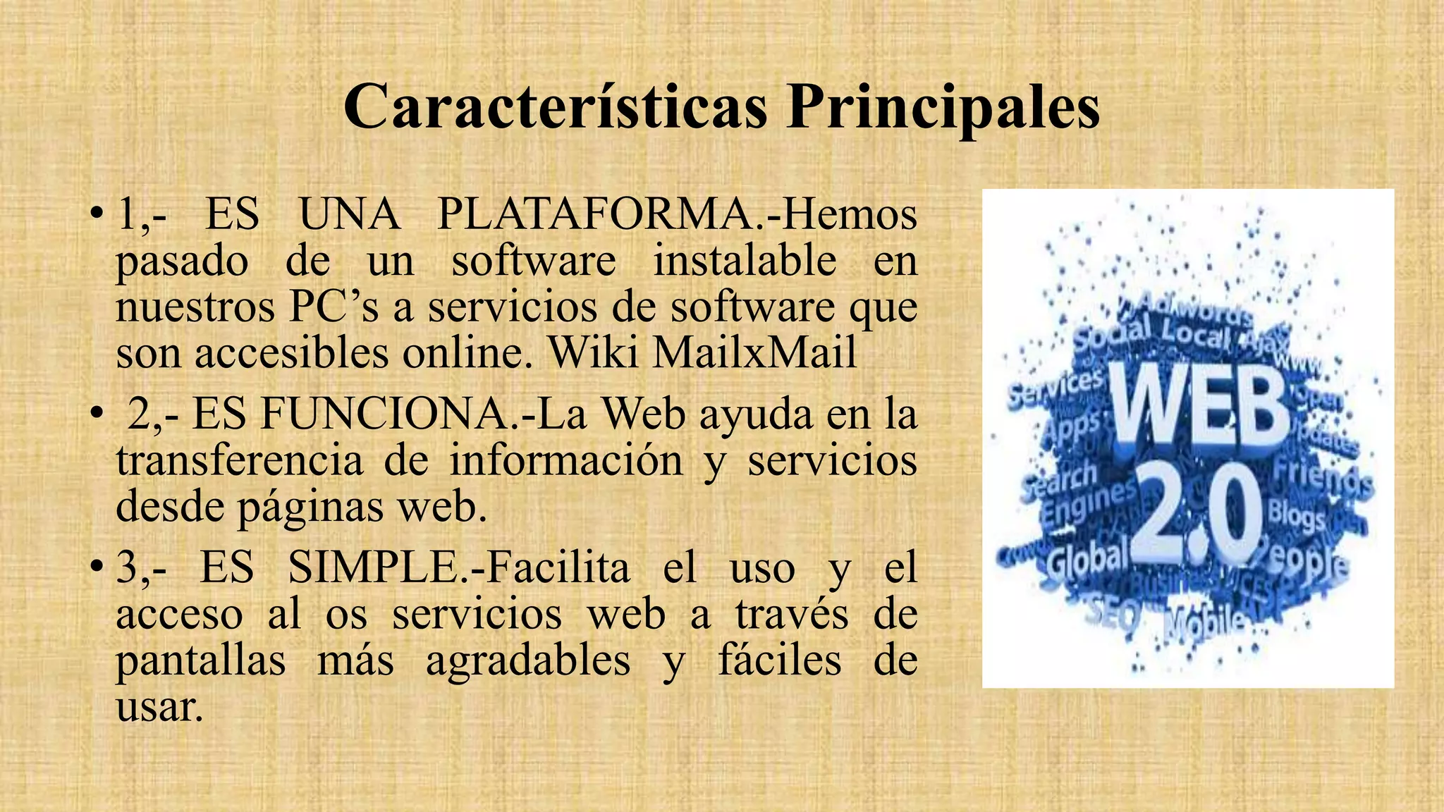 Características Principales
• 1,- ES UNA PLATAFORMA.-Hemos
pasado de un software instalable en
nuestros PC’s a servicios de software que
son accesibles online. Wiki MailxMail
• 2,- ES FUNCIONA.-La Web ayuda en la
transferencia de información y servicios
desde páginas web.
• 3,- ES SIMPLE.-Facilita el uso y el
acceso al os servicios web a través de
pantallas más agradables y fáciles de
usar.
 