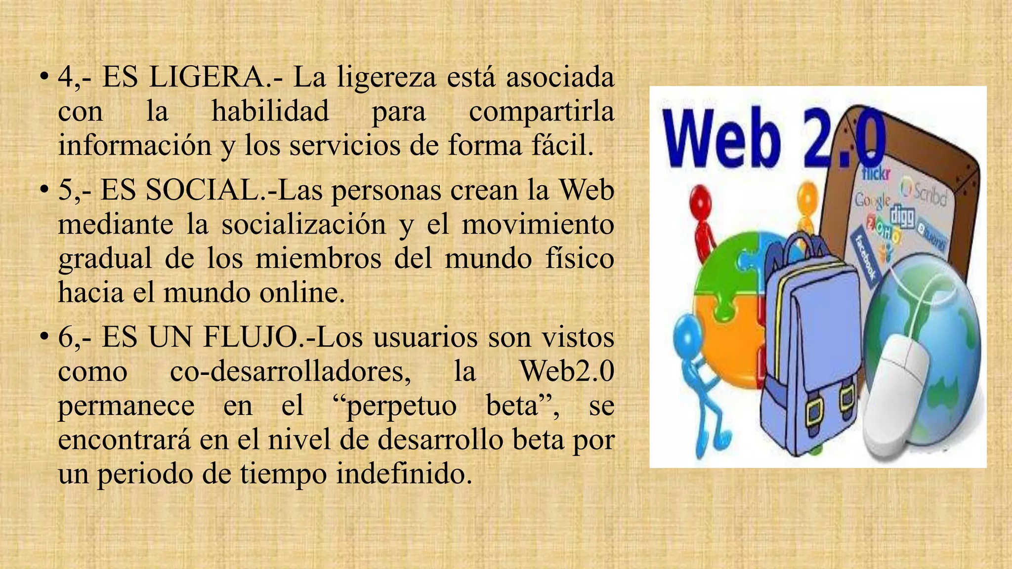 • 4,- ES LIGERA.- La ligereza está asociada
con la habilidad para compartirla
información y los servicios de forma fácil.
• 5,- ES SOCIAL.-Las personas crean la Web
mediante la socialización y el movimiento
gradual de los miembros del mundo físico
hacia el mundo online.
• 6,- ES UN FLUJO.-Los usuarios son vistos
como co-desarrolladores, la Web2.0
permanece en el “perpetuo beta”, se
encontrará en el nivel de desarrollo beta por
un periodo de tiempo indefinido.
 