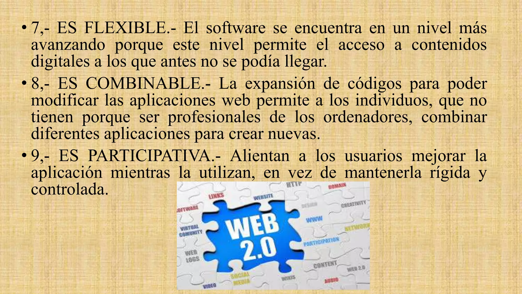• 7,- ES FLEXIBLE.- El software se encuentra en un nivel más
avanzando porque este nivel permite el acceso a contenidos
digitales a los que antes no se podía llegar.
• 8,- ES COMBINABLE.- La expansión de códigos para poder
modificar las aplicaciones web permite a los individuos, que no
tienen porque ser profesionales de los ordenadores, combinar
diferentes aplicaciones para crear nuevas.
• 9,- ES PARTICIPATIVA.- Alientan a los usuarios mejorar la
aplicación mientras la utilizan, en vez de mantenerla rígida y
controlada.
 