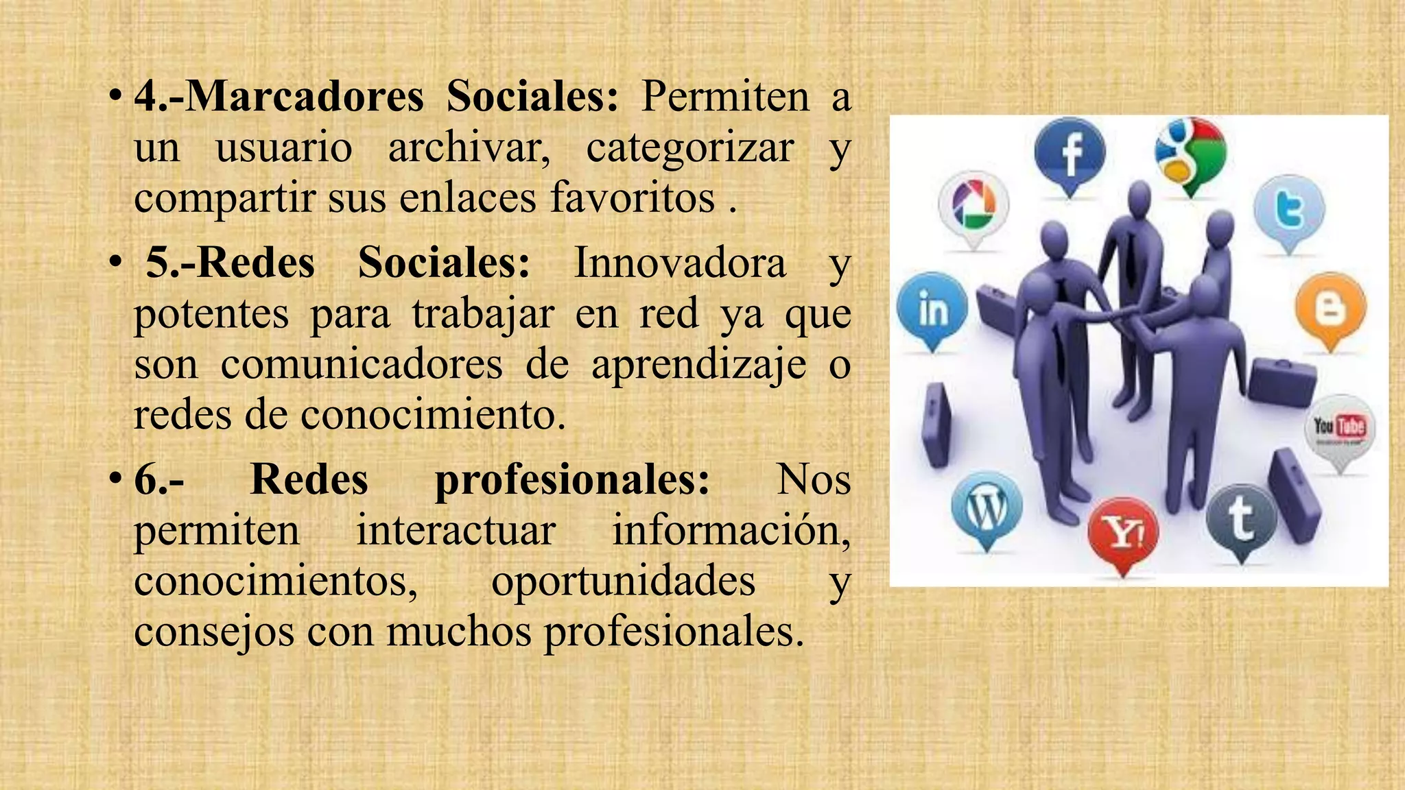 • 4.-Marcadores Sociales: Permiten a
un usuario archivar, categorizar y
compartir sus enlaces favoritos .
• 5.-Redes Sociales: Innovadora y
potentes para trabajar en red ya que
son comunicadores de aprendizaje o
redes de conocimiento.
• 6.- Redes profesionales: Nos
permiten interactuar información,
conocimientos, oportunidades y
consejos con muchos profesionales.
 