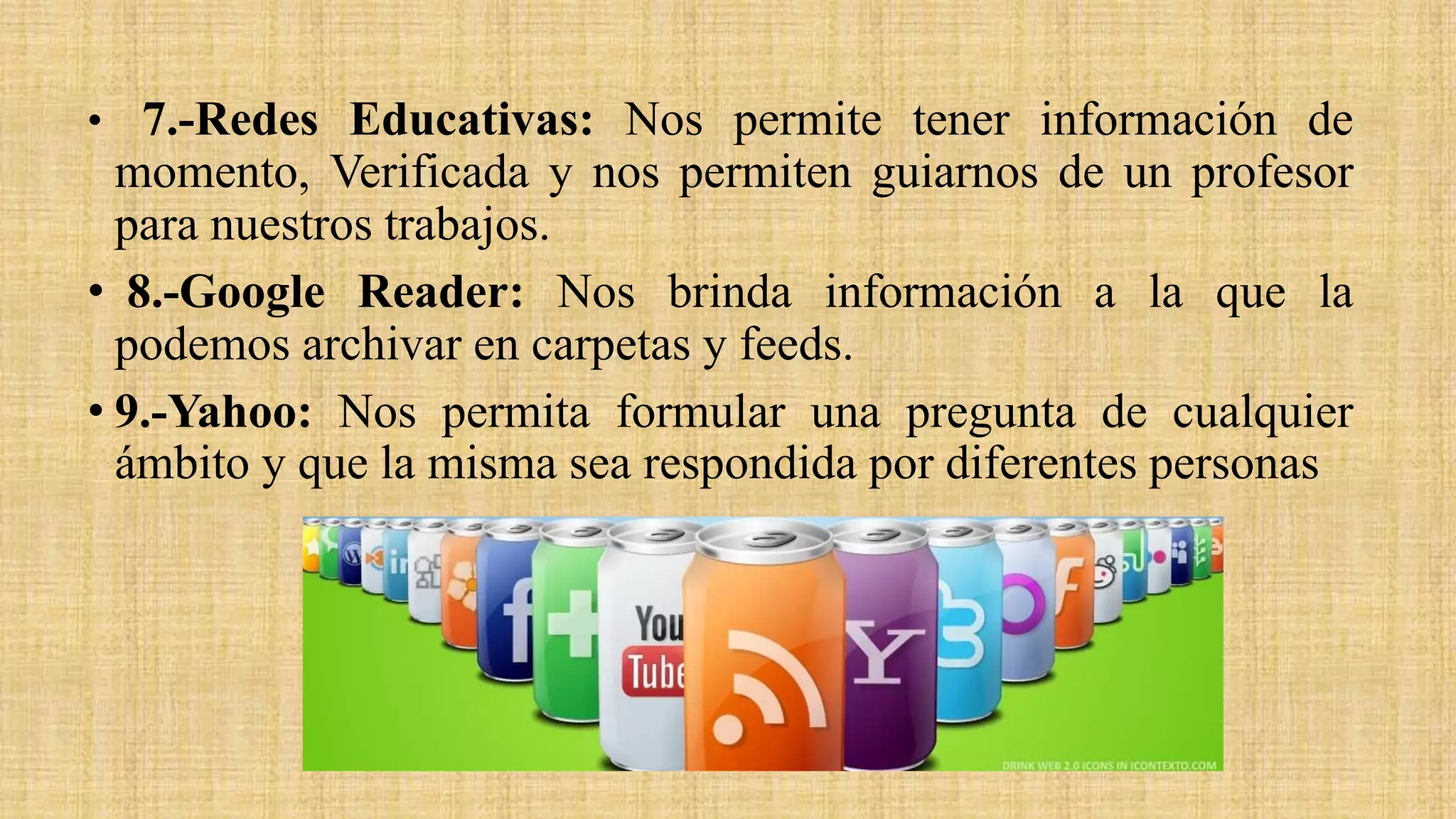 • 7.-Redes Educativas: Nos permite tener información de
momento, Verificada y nos permiten guiarnos de un profesor
para nuestros trabajos.
• 8.-Google Reader: Nos brinda información a la que la
podemos archivar en carpetas y feeds.
• 9.-Yahoo: Nos permita formular una pregunta de cualquier
ámbito y que la misma sea respondida por diferentes personas
 