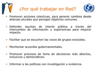 ¿Por qué trabajar en Red?  Promover acciones colectivas, para generar cambios desde alianzas plurales que persigan objetivos comunes. Defender asuntos de interés público a través del intercambio de información y experiencias para mejorar impacto. Facilitar que se escuchen las voces de grupos excluidos. Monitorear acuerdos gubernamentales. Promover procesos de toma de decisiones más abiertos, inclusivos y democráticos. Informar a las políticas con investigación y evidencia. 
