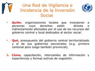 Una Red de Vigilancia e Incidencia de la Inversión Social  Quién ,  organizaciones locales que incorporan a personas cuyo derechos están  directa o indirectamente afectados por el uso de los recursos del gobierno central y local dedicados al sector social.  Qué,   presupuesto del gobierno central territorializado y el de sus gobiernos seccionales (e.g. primero cantonal pero luego también provincial).  3.   Cómo,   capacitación, intercambio de información y experiencias y formas activas de cogestión.  