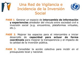 Una Red de Vigilancia e Incidencia de la Inversión Social  FASE 1 .  Generar un espacio de  intercambio de información y experiencias  alrededor del vínculo entre sociedad civil e inversión social (e.g. encuentros, plataformas virtuales, etc.).  FASE 2 .  Mejorar los espacios para el intercambio e iniciar desarrollo de  capacidad para actuar de forma coordinada  para mejorar la transparencia y el impacto de la calidad de la inversión pública.  FASE 3.   Consolidar la acción colectiva para incidir en el presupuesto local y nacional.  