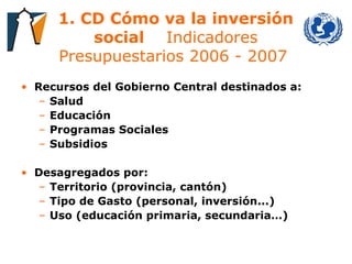 1. CD Cómo va la inversión social   Indicadores Presupuestarios 2006 - 2007  Recursos del Gobierno Central destinados a: Salud Educación Programas Sociales Subsidios Desagregados por: Territorio (provincia, cantón) Tipo de Gasto (personal, inversión...) Uso (educación primaria, secundaria…) 