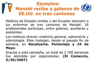 Ejemplos: Manabí recibe a galenos de EE.UU. en tres cantones  Médicos de Estados Unidos y del Ecuador atienden a los enfermos de tres cantones de Manabí. 35 profesionales participan, entre galenos, auxiliares y asistentes.  Los médicos ofrecen medicina general, optometría y odontología. Ellos trabajan, desde el pasado fin de semana, en  Rocafuerte, Portoviejo y 24 de Mayo .  Gracias a esta campaña, un total de 2 700 personas fue atendida por especialistas.  (El Comercio, 5/30/2007) 