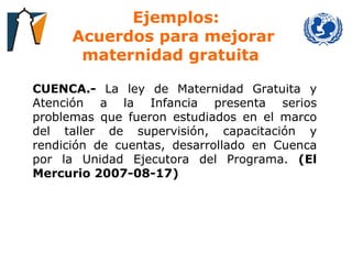 Ejemplos: Acuerdos para mejorar  maternidad gratuita     CUENCA.-  La ley de Maternidad Gratuita y Atención a la Infancia presenta serios problemas que fueron estudiados en el marco del taller de supervisión, capacitación y rendición de cuentas, desarrollado en Cuenca por la Unidad Ejecutora del Programa.  (El Mercurio 2007-08-17) 