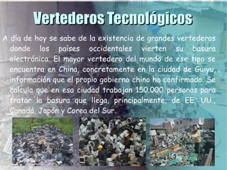 Vertederos Tecnológicos
A día de hoy se sabe de la existencia de grandes vertederos
  donde los países occidentales vierten su basura
  electrónica. El mayor vertedero del mundo de ese tipo se
  encuentra en China, concretamente en la ciudad de Guiyu,
  información que el propio gobierno chino ha confirmado. Se
  calcula que en esa ciudad trabajan 150.000 personas para
  tratar la basura que llega, principalmente, de EE. UU.,
  Canadá, Japón y Corea del Sur.
 