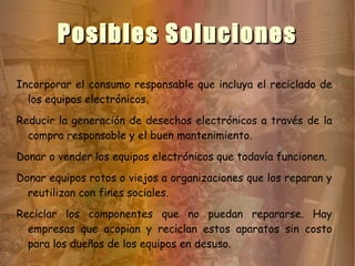 Posibles Soluciones
Incorporar el consumo responsable que incluya el reciclado de
  los equipos electrónicos.
Reducir la generación de desechos electrónicos a través de la
  compra responsable y el buen mantenimiento.
Donar o vender los equipos electrónicos que todavía funcionen.
Donar equipos rotos o viejos a organizaciones que los reparan y
  reutilizan con fines sociales.
Reciclar los componentes que no puedan repararse. Hay
  empresas que acopian y reciclan estos aparatos sin costo
  para los dueños de los equipos en desuso.
 