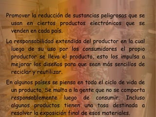 Promover la reducción de sustancias peligrosas que se
  usan en ciertos productos electrónicos que se
  venden en cada país.
La responsabilidad extendida del productor en la cual
  luego de su uso por los consumidores el propio
  productor se lleva el producto, esto los impulsa a
  mejorar los diseños para que sean más sencillos de
  reciclar y reutilizar.
En algunos países se piensa en todo el ciclo de vida de
  un producto. Se multa a la gente que no se comporta
  responsablemente luego de consumir. Incluso
  algunos productos tienen una tasa destinada a
  resolver la exposición final de esos materiales.
 