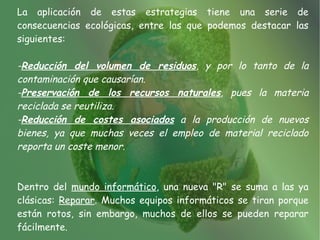 La aplicación de estas estrategias tiene una serie de
consecuencias ecológicas, entre las que podemos destacar las
siguientes:

-Reducción del volumen de residuos, y por lo tanto de la
contaminación que causarían.
-Preservación de los recursos naturales, pues la materia
reciclada se reutiliza.
-Reducción de costes asociados a la producción de nuevos
bienes, ya que muchas veces el empleo de material reciclado
reporta un coste menor.



Dentro del mundo informático, una nueva "R" se suma a las ya
clásicas: Reparar. Muchos equipos informáticos se tiran porque
están rotos, sin embargo, muchos de ellos se pueden reparar
fácilmente.
 