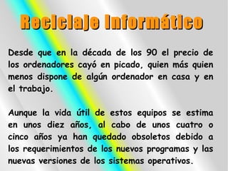 Reciclaje Informático
Desde que en la década de los 90 el precio de
los ordenadores cayó en picado, quien más quien
menos dispone de algún ordenador en casa y en
el trabajo.

Aunque la vida útil de estos equipos se estima
en unos diez años, al cabo de unos cuatro o
cinco años ya han quedado obsoletos debido a
los requerimientos de los nuevos programas y las
nuevas versiones de los sistemas operativos.
 