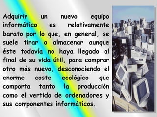 Adquirir     un     nuevo      equipo
informático     es     relativamente
barato por lo que, en general, se
suele tirar o almacenar aunque
éste todavía no haya llegado al
final de su vida útil, para comprar
otro más nuevo, desconociendo el
enorme     coste    ecológico    que
comporta tanto la producción
como el vertido de ordenadores y
sus componentes informáticos.
 