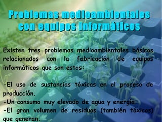 Problemas medioambientales
   con equipos informáticos

Existen tres problemas medioambientales básicos
relacionados con la fabricación de equipos
informáticos que son estos:

-El uso de sustancias tóxicas en el proceso de
producción.
-Un consumo muy elevado de agua y energía.
-El gran volumen de residuos (también tóxicos)
que generan.
 