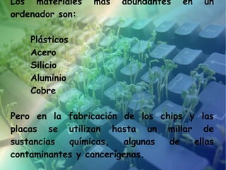 Los materiales   más   abundantes   en   un
ordenador son:

    Plásticos
    Acero
    Silicio
    Aluminio
    Cobre

Pero en la fabricación de los chips y las
placas se utilizan hasta un millar de
sustancias  químicas,   algunas de   ellas
contaminantes y cancerígenas.
 