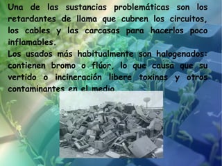 Una de las sustancias problemáticas son los
retardantes de llama que cubren los circuitos,
los cables y las carcasas para hacerlos poco
inflamables.
Los usados más habitualmente son halogenados:
contienen bromo o flúor, lo que causa que su
vertido o incineración libere toxinas y otros
contaminantes en el medio.
 