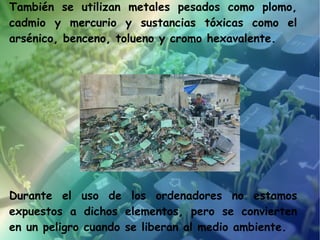 También se utilizan metales pesados como plomo,
cadmio y mercurio y sustancias tóxicas como el
arsénico, benceno, tolueno y cromo hexavalente.




Durante el uso de los ordenadores no estamos
expuestos a dichos elementos, pero se convierten
en un peligro cuando se liberan al medio ambiente.
 