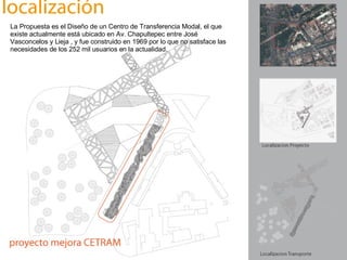 La Propuesta es el Diseño de un Centro de Transferencia Modal, el que existe actualmente está ubicado en Av. Chapultepec entre José Vasconcelos y Lieja , y fue construido en 1969 por lo que no satisface las necesidades de los 252 mil usuarios en la actualidad.   