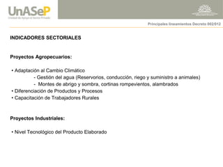 INDICADORES SECTORIALES 
Proyectos Agropecuarios: 
• Adaptación al Cambio Climático 
- Gestión del agua (Reservorios, conducción, riego y suministro a animales) 
- Montes de abrigo y sombra, cortinas rompevientos, alambrados 
• Diferenciación de Productos y Procesos 
• Capacitación de Trabajadores Rurales 
Proyectos Industriales: 
• Nivel Tecnológico del Producto Elaborado 
Principales lineamientos Decreto 002/012  