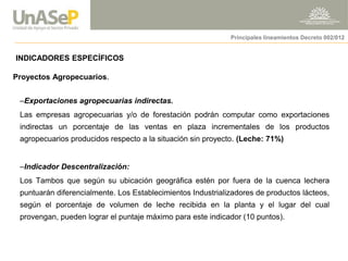 INDICADORES ESPECÍFICOS 
Proyectos Agropecuarios. 
–Exportaciones agropecuarias indirectas. 
Las empresas agropecuarias y/o de forestación podrán computar como exportaciones indirectas un porcentaje de las ventas en plaza incrementales de los productos agropecuarios producidos respecto a la situación sin proyecto. (Leche: 71%) 
–Indicador Descentralización: 
Los Tambos que según su ubicación geográfica estén por fuera de la cuenca lechera puntuarán diferencialmente. Los Establecimientos Industrializadores de productos lácteos, según el porcentaje de volumen de leche recibida en la planta y el lugar del cual provengan, pueden lograr el puntaje máximo para este indicador (10 puntos). 
Principales lineamientos Decreto 002/012  