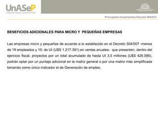 BENEFICIOS ADICIONALES PARA MICRO Y PEQUEÑAS EMPRESAS Las empresas micro y pequeñas de acuerdo a lo establecido en el Decreto 504/007 -menos de 19 empleados y 10: de UI (U$S 1.217.391) en ventas anuales- que presenten, dentro del ejercicio fiscal, proyectos por un total acumulado de hasta UI 3,5 millones (U$S 426.086), podrán optar por un puntaje adicional en la matriz general o por una matriz más simplificada tomando como único indicador el de Generación de empleo. 
Principales lineamientos Decreto 002/012  