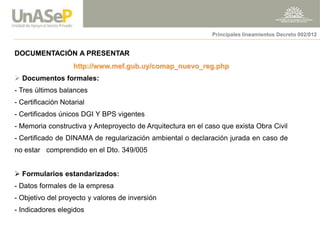 DOCUMENTACIÓN A PRESENTAR http://www.mef.gub.uy/comap_nuevo_reg.php 
 Documentos formales: - Tres últimos balances 
- Certificación Notarial 
- Certificados únicos DGI Y BPS vigentes 
- Memoria constructiva y Anteproyecto de Arquitectura en el caso que exista Obra Civil 
- Certificado de DINAMA de regularización ambiental o declaración jurada en caso de no estar comprendido en el Dto. 349/005 
 Formularios estandarizados: 
- Datos formales de la empresa 
- Objetivo del proyecto y valores de inversión 
- Indicadores elegidos 
Principales lineamientos Decreto 002/012  