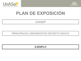 PLAN DE EXPOSICIÓN 
PRINCIPALES LINEAMIENTOS DECRETO 002/012 
EJEMPLO 
UnASeP  