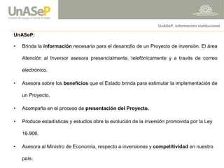 UnASeP: 
•Brinda la información necesaria para el desarrollo de un Proyecto de inversión. El área Atención al Inversor asesora presencialmente, telefónicamente y a través de correo electrónico. 
•Asesora sobre los beneficios que el Estado brinda para estimular la implementación de un Proyecto. 
•Acompaña en el proceso de presentación del Proyecto. 
•Produce estadísticas y estudios obre la evolución de la inversión promovida por la Ley 16.906. 
•Asesora al Ministro de Economía, respecto a inversiones y competitividad en nuestro país. 
UnASeP: Información institucional  