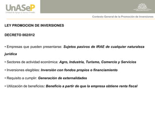 LEY PROMOCION DE INVERSIONES DECRETO 002/012 
• Empresas que pueden presentarse: Sujetos pasivos de IRAE de cualquier naturaleza jurídica 
• Sectores de actividad económica: Agro, Industria, Turismo, Comercio y Servicios 
• Inversiones elegibles: Inversión con fondos propios o financiamiento 
• Requisito a cumplir: Generación de externalidades 
• Utilización de beneficios: Beneficio a partir de que la empresa obtiene renta fiscal 
Contexto General de la Promoción de Inversiones  
