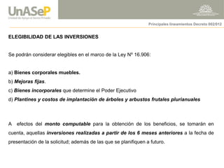 ELEGIBILIDAD DE LAS INVERSIONES 
Se podrán considerar elegibles en el marco de la Ley Nº 16.906: 
a) Bienes corporales muebles. 
b) Mejoras fijas. 
c) Bienes incorporales que determine el Poder Ejecutivo 
d) Plantines y costos de implantación de árboles y arbustos frutales plurianuales 
A efectos del monto computable para la obtención de los beneficios, se tomarán en cuenta, aquellas inversiones realizadas a partir de los 6 meses anteriores a la fecha de presentación de la solicitud; además de las que se planifiquen a futuro. 
Principales lineamientos Decreto 002/012  
