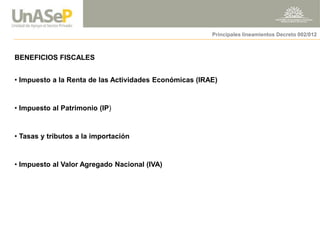 BENEFICIOS FISCALES 
• Impuesto a la Renta de las Actividades Económicas (IRAE) 
• Impuesto al Patrimonio (IP) 
• Tasas y tributos a la importación 
• Impuesto al Valor Agregado Nacional (IVA) 
Principales lineamientos Decreto 002/012  