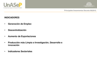 INDICADORES 
Principales lineamientos Decreto 002/012 
•Generación de Empleo 
•Descentralización 
•Aumento de Exportaciones 
•Producción más Limpia o Investigación, Desarrollo e innovación 
•Indicadores Sectoriales  