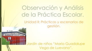 Observación y Análisis
de la Práctica Escolar.
Unidad II: Prácticas y escenarios de
gestión.
Jardín de niños “María Guadalupe
Vega de Luevano”.
 