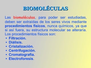BIOMOLÉCULAS
Las biomoléculas, para poder ser estudiadas,
deben ser extraídas de los seres vivos mediante
procedimientos físicos, nunca químicos, ya que
si así fuera, su estructura molecular se alteraría.
Los procedimientos físicos son:
  Filtración.

  Diálisis.

  Cristalización.

  Centrifugación.

  Cromatografía.

  Electroforesis.
 