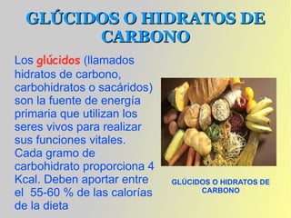 GLÚCIDOS O HIDRATOS DE
        CARBONO
Los glúcidos (llamados
hidratos de carbono,
carbohidratos o sacáridos)
son la fuente de energía
primaria que utilizan los
seres vivos para realizar
sus funciones vitales.
Cada gramo de
carbohidrato proporciona 4
Kcal. Deben aportar entre    GLÚCIDOS O HIDRATOS DE
el 55-60 % de las calorías         CARBONO

de la dieta
 
