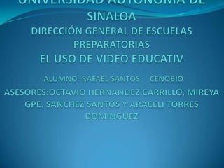 UNIVERSIDAD AUTÓNOMA DE SINALOA DIRECCIÓN GENERAL DE ESCUELAS PREPARATORIAS EL USO DE VIDEO EDUCATIVALUMNO: RAFAEL SANTOS     CENOBIO ASESORES:OCTAVIO HERNANDEZ CARRILLO, MIREYA GPE. SANCHEZ SANTOS Y ARACELI TORRES DOMINGUEZ 