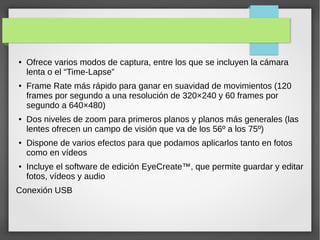 ● Ofrece varios modos de captura, entre los que se incluyen la cámara
lenta o el “Time-Lapse”
● Frame Rate más rápido para ganar en suavidad de movimientos (120
frames por segundo a una resolución de 320×240 y 60 frames por
segundo a 640×480)
● Dos niveles de zoom para primeros planos y planos más generales (las
lentes ofrecen un campo de visión que va de los 56º a los 75º)
● Dispone de varios efectos para que podamos aplicarlos tanto en fotos
como en vídeos
● Incluye el software de edición EyeCreate™, que permite guardar y editar
fotos, vídeos y audio
Conexión USB
 