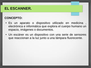 EL ESCANNER.
CONCEPTO:
● Es un aparato o dispositivo utilizado en medicina ,
electrónica e informática que explora el cuerpo humano un
espacio, imágenes o documentos.
● Un escáner es un dispositivo con una serie de sensores
que reaccionan a la luz junto a una lámpara fluorecente.
 